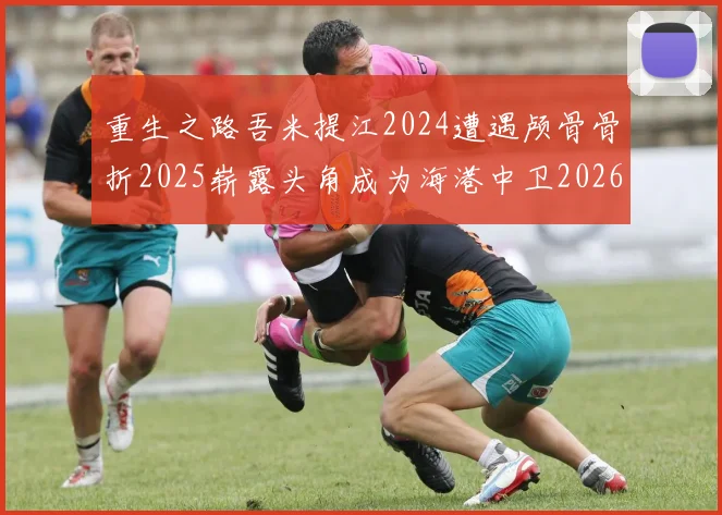 重生之路吾米提江2024遭遇颅骨骨折2025崭露头角成为海港中卫2026冲击U23冠军