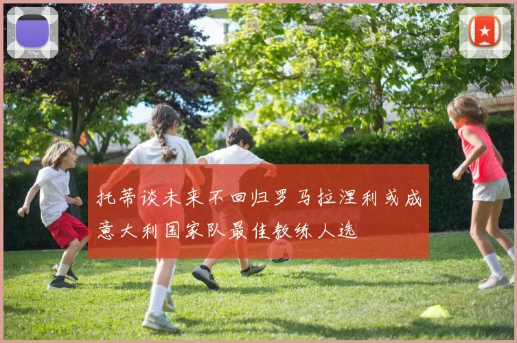 托蒂谈未来不回归罗马拉涅利或成意大利国家队最佳教练人选