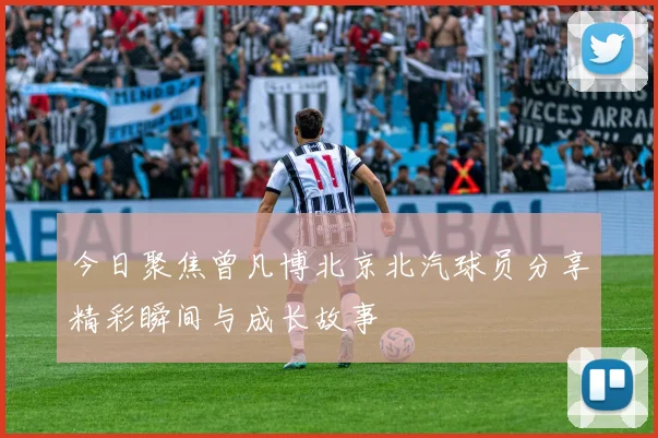 今日聚焦曾凡博北京北汽球员分享精彩瞬间与成长故事