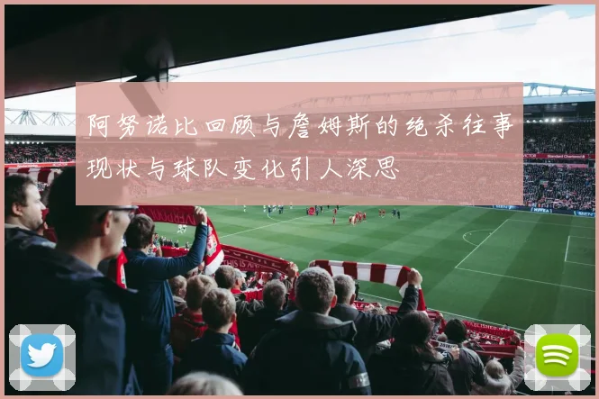 阿努诺比回顾与詹姆斯的绝杀往事现状与球队变化引人深思