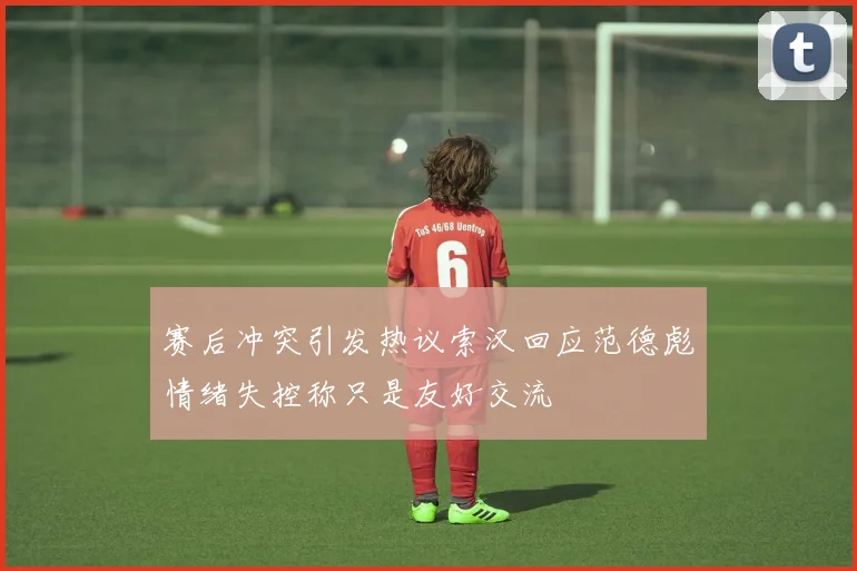 赛后冲突引发热议索汉回应范德彪情绪失控称只是友好交流