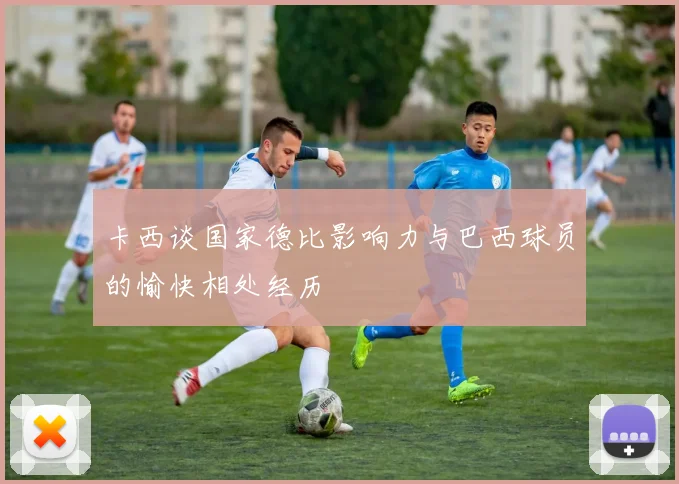 卡西谈国家德比影响力与巴西球员的愉快相处经历