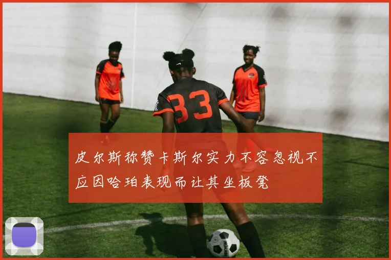 皮尔斯称赞卡斯尔实力不容忽视不应因哈珀表现而让其坐板凳