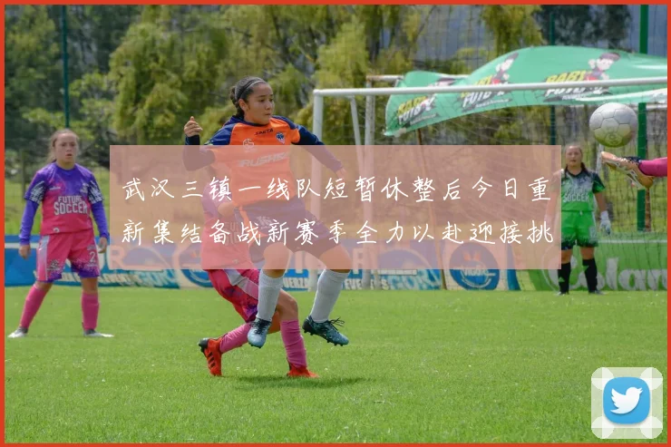 武汉三镇一线队短暂休整后今日重新集结备战新赛季全力以赴迎接挑战