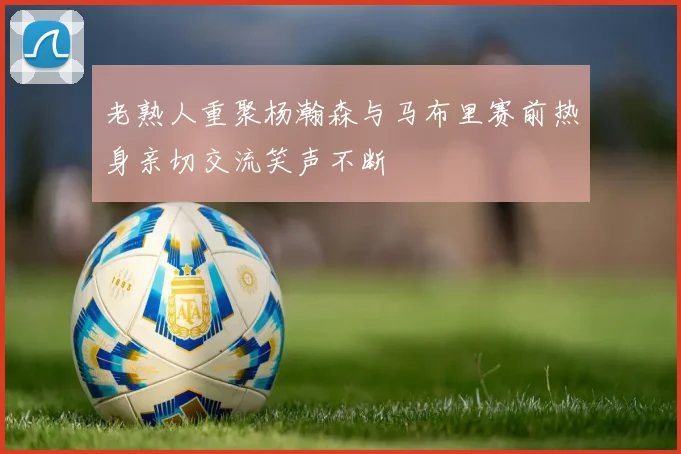 老熟人重聚杨瀚森与马布里赛前热身亲切交流笑声不断