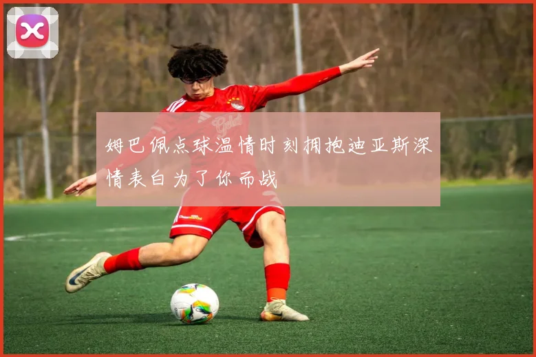 姆巴佩点球温情时刻拥抱迪亚斯深情表白为了你而战