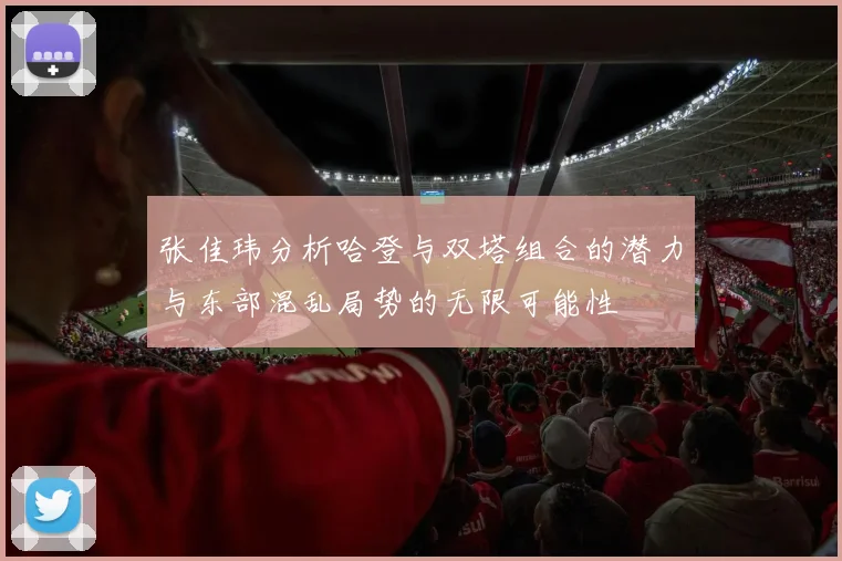 张佳玮分析哈登与双塔组合的潜力与东部混乱局势的无限可能性