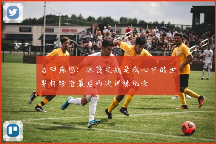 吉田麻也：冰岛之战是我心中的世界杯珍惜最后两次训练机会