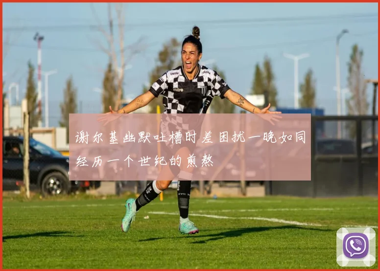 谢尔基幽默吐槽时差困扰一晚如同经历一个世纪的煎熬
