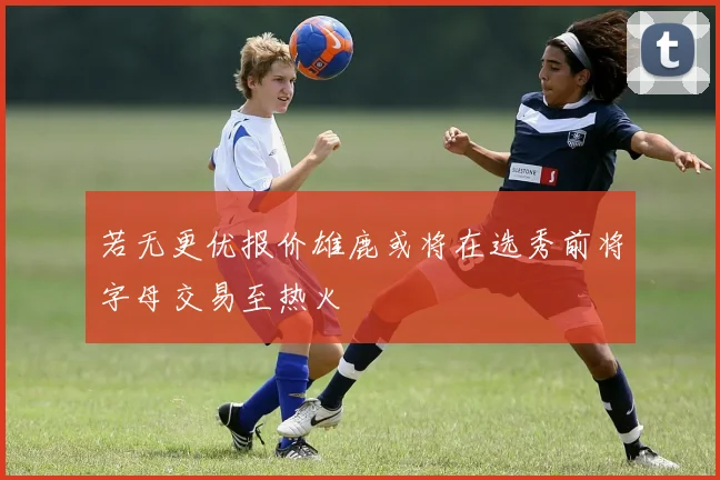 若无更优报价雄鹿或将在选秀前将字母交易至热火
