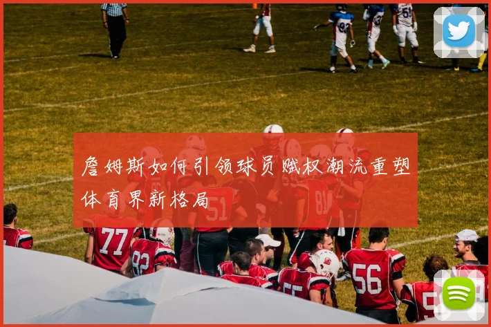 詹姆斯如何引领球员赋权潮流重塑体育界新格局