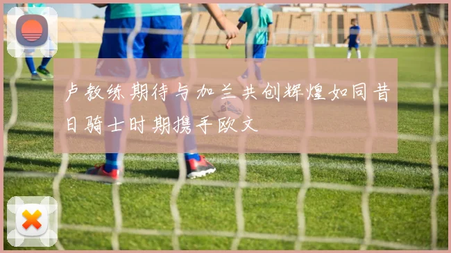 卢教练期待与加兰共创辉煌如同昔日骑士时期携手欧文