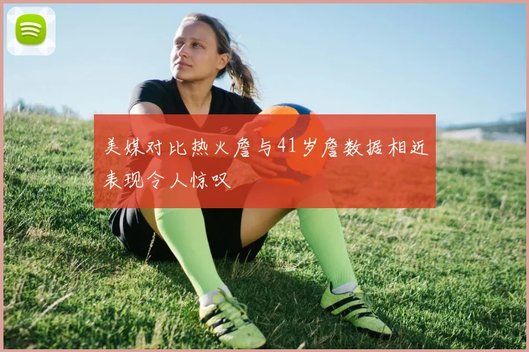 美媒对比热火詹与41岁詹数据相近表现令人惊叹