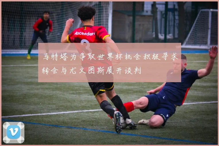 马特塔为争取世界杯机会积极寻求转会与尤文图斯展开谈判