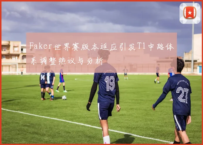 Faker世界赛版本适应引发T1中路体系调整热议与分析