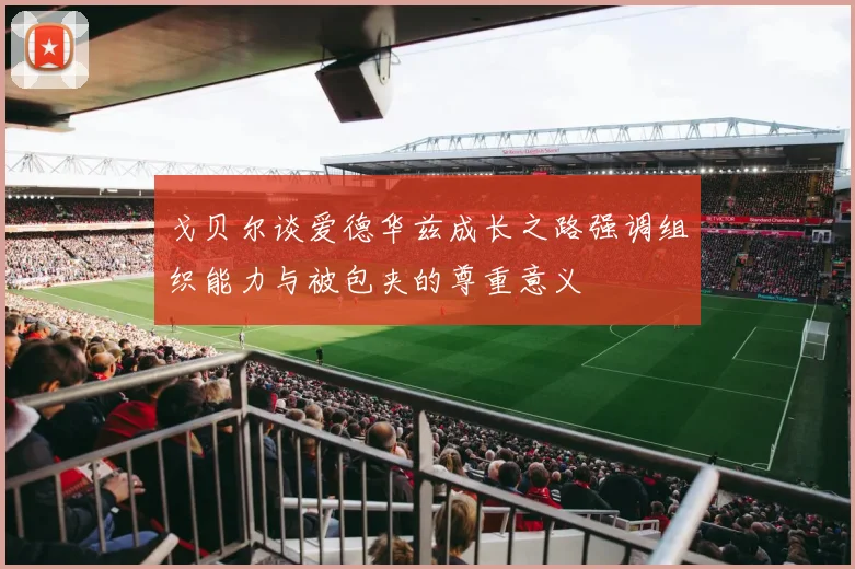 戈贝尔谈爱德华兹成长之路强调组织能力与被包夹的尊重意义