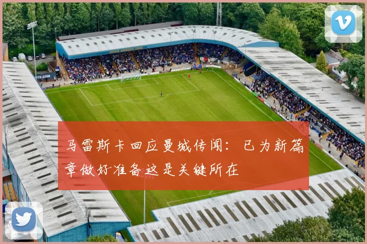马雷斯卡回应曼城传闻：已为新篇章做好准备这是关键所在