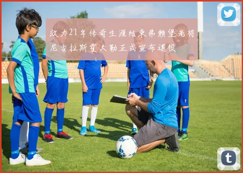 效力21年传奇生涯结束弗赖堡老将尼古拉斯霍夫勒正式宣布退役