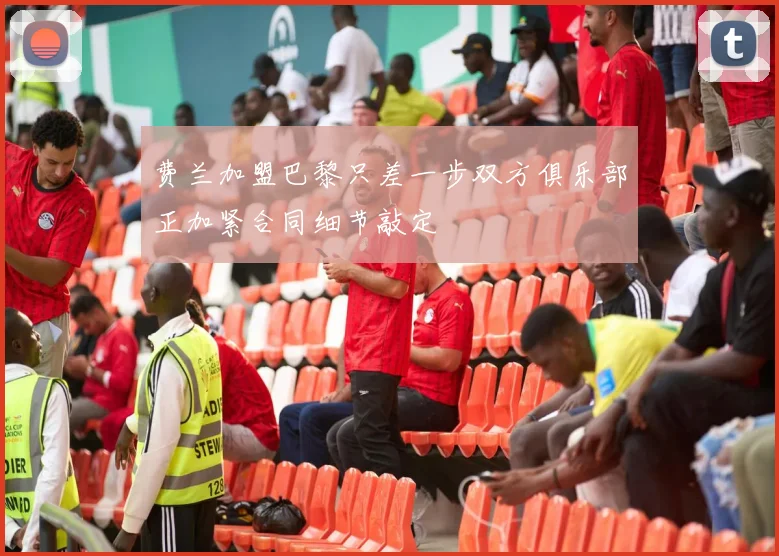 费兰加盟巴黎只差一步双方俱乐部正加紧合同细节敲定