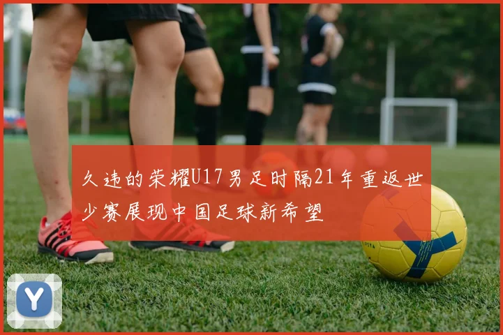 久违的荣耀U17男足时隔21年重返世少赛展现中国足球新希望