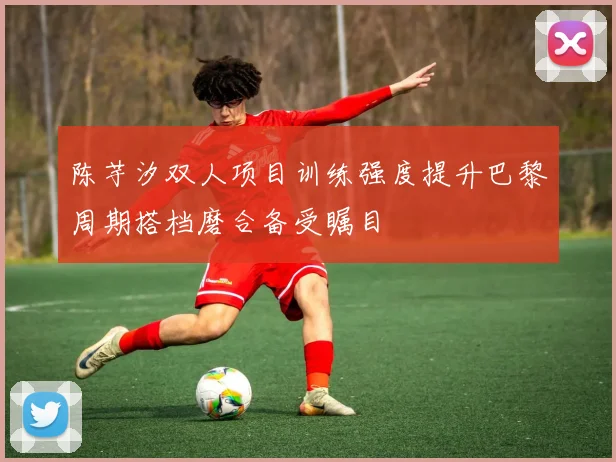 陈芋汐双人项目训练强度提升巴黎周期搭档磨合备受瞩目