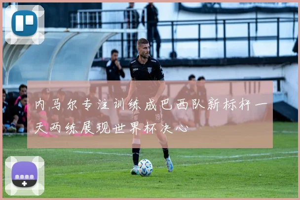 内马尔专注训练成巴西队新标杆一天两练展现世界杯决心