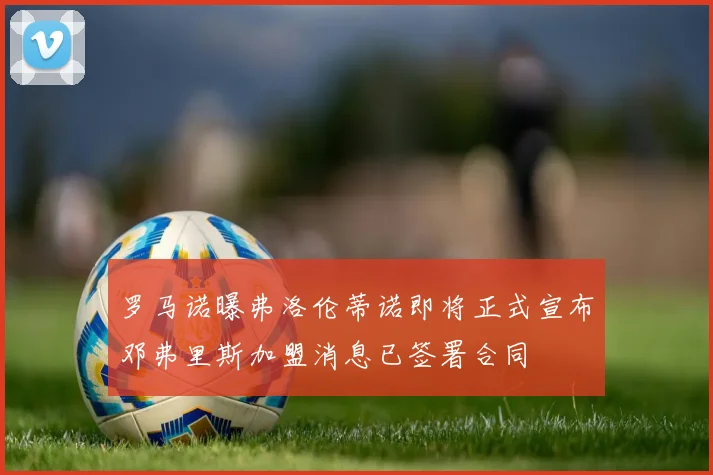 罗马诺曝弗洛伦蒂诺即将正式宣布邓弗里斯加盟消息已签署合同