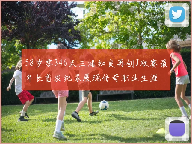 58岁零346天三浦知良再创J联赛最年长首发纪录展现传奇职业生涯