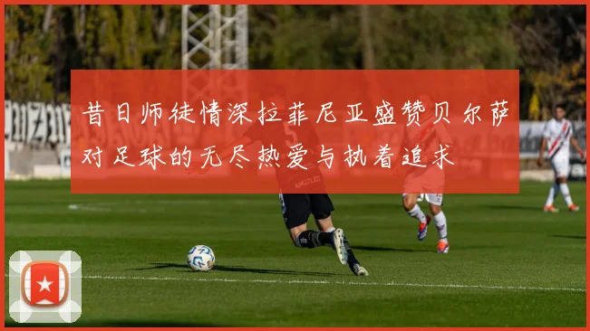 昔日师徒情深拉菲尼亚盛赞贝尔萨对足球的无尽热爱与执着追求
