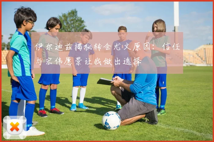 伊尔迪兹揭秘转会尤文原因：信任与宏伟愿景让我做出选择