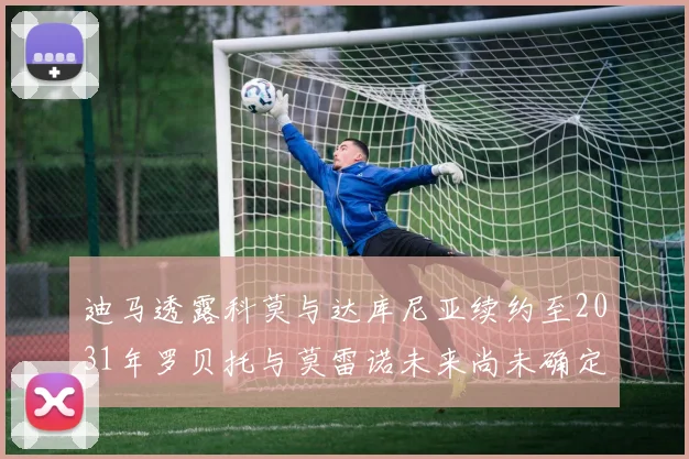 迪马透露科莫与达库尼亚续约至2031年罗贝托与莫雷诺未来尚未确定
