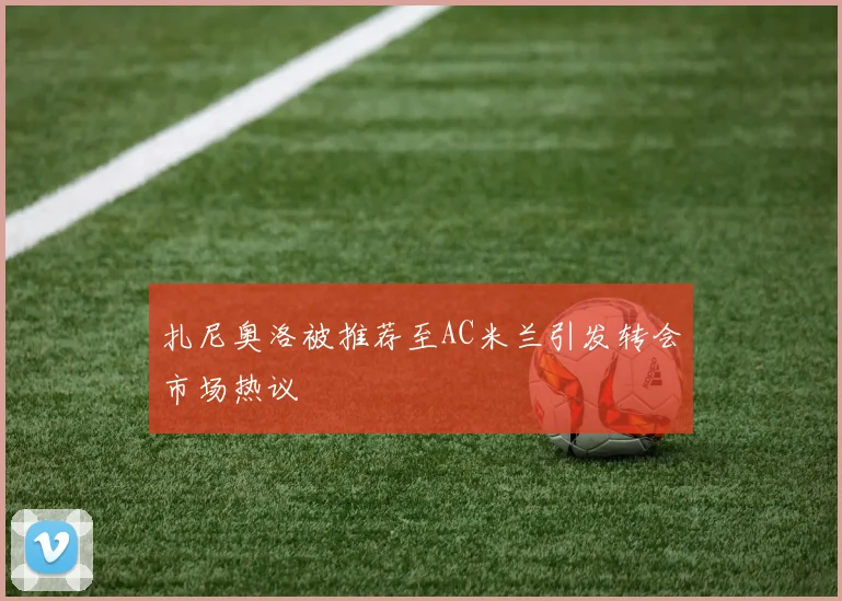 扎尼奥洛被推荐至AC米兰引发转会市场热议