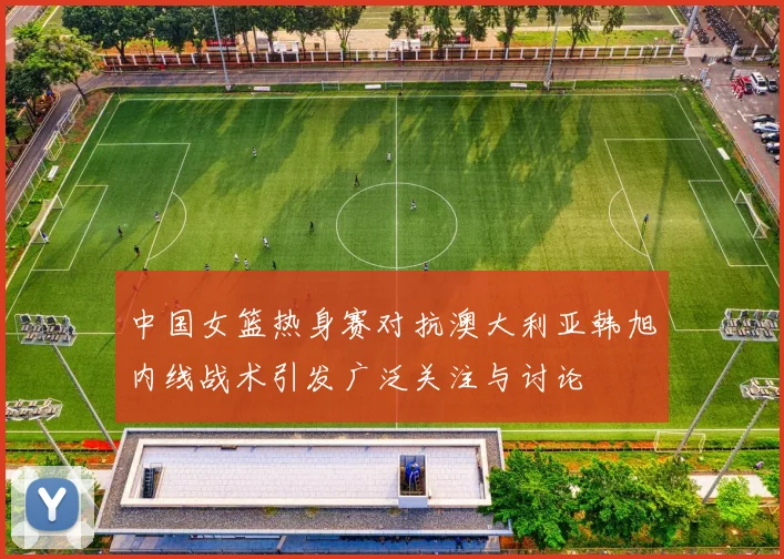 中国女篮热身赛对抗澳大利亚韩旭内线战术引发广泛关注与讨论