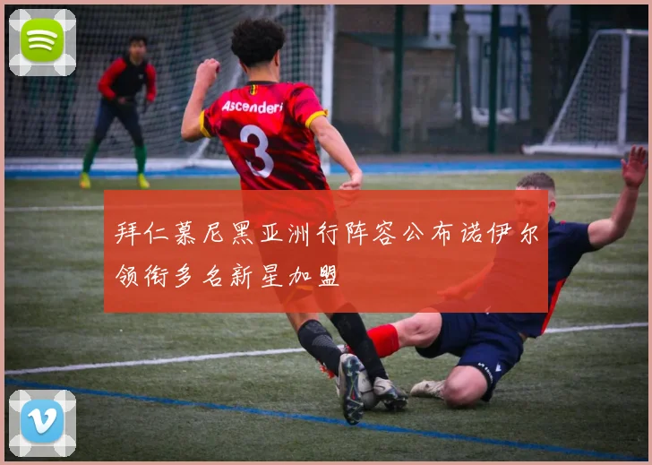 拜仁慕尼黑亚洲行阵容公布诺伊尔领衔多名新星加盟