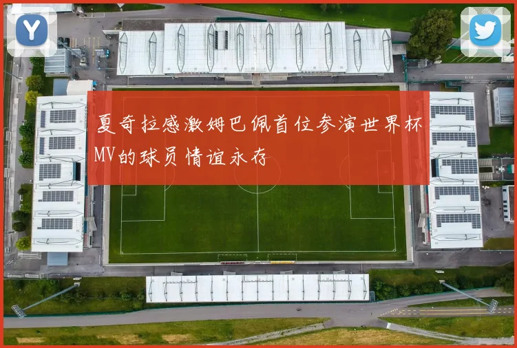 夏奇拉感激姆巴佩首位参演世界杯MV的球员情谊永存