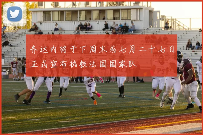 齐达内将于下周末或七月二十七日正式宣布执教法国国家队